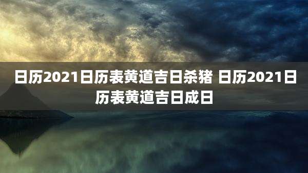 日历2021日历表黄道吉日杀猪 日历2021日历表黄道吉日成日