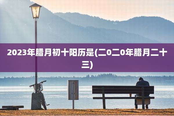 2023年腊月初十阳历是(二0二0年腊月二十三)