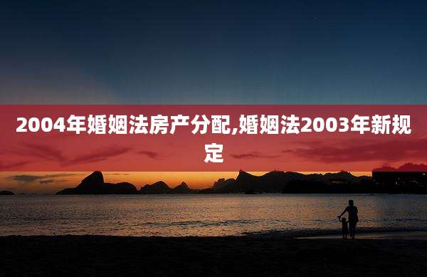 2004年婚姻法房产分配,婚姻法2003年新规定
