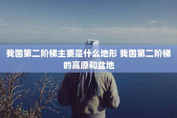 我国第二阶梯主要是什么地形 我国第二阶梯的高原和盆地