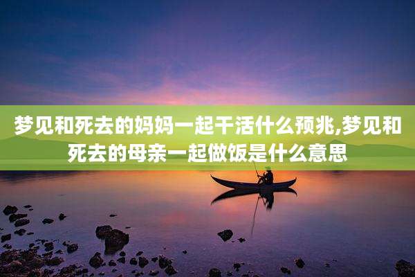 梦见和死去的妈妈一起干活什么预兆,梦见和死去的母亲一起做饭是什么意思