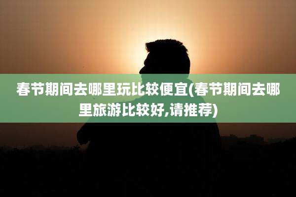 春节期间去哪里玩比较便宜(春节期间去哪里旅游比较好,请推荐)