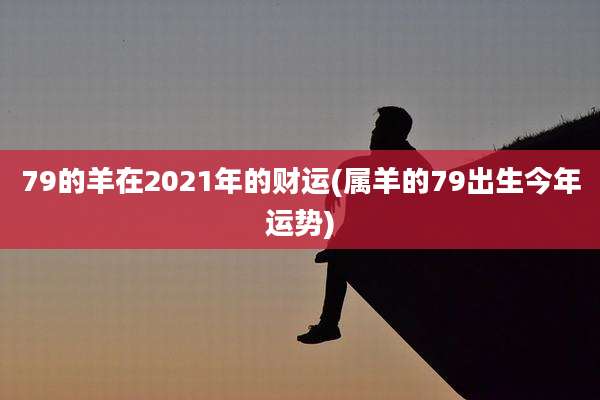 79的羊在2021年的财运(属羊的79出生今年运势)