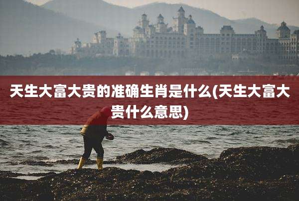 天生大富大贵的准确生肖是什么(天生大富大贵什么意思)