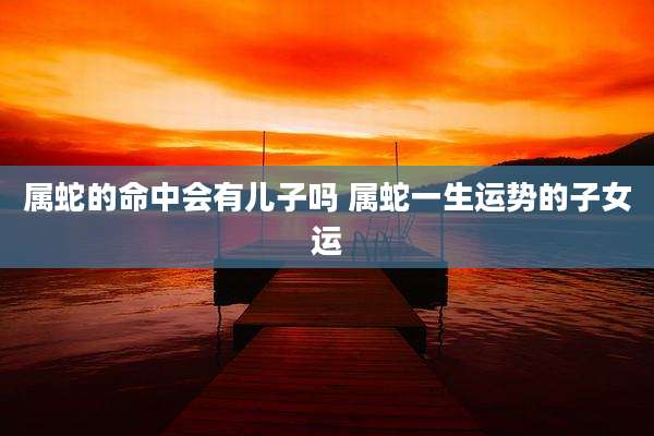 属蛇的命中会有儿子吗 属蛇一生运势的子女运