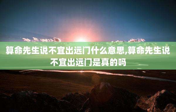 算命先生说不宜出远门什么意思,算命先生说不宜出远门是真的吗