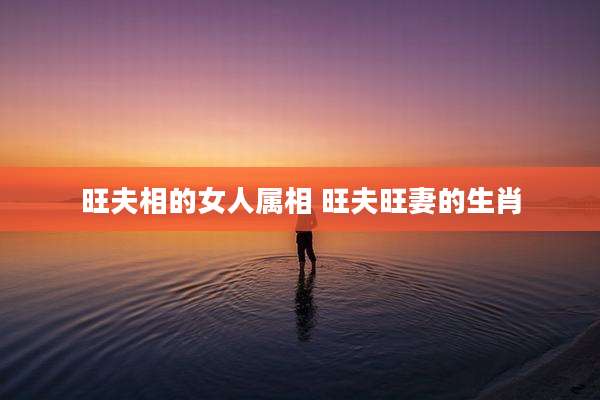 旺夫相的女人属相 旺夫旺妻的生肖