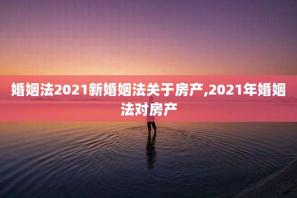 婚姻法2021新婚姻法关于房产,2021年婚姻法对房产