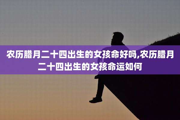 农历腊月二十四出生的女孩命好吗,农历腊月二十四出生的女孩命运如何