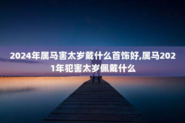 2024年属马害太岁戴什么首饰好,属马2021年犯害太岁佩戴什么