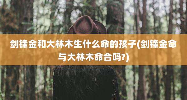 剑锋金和大林木生什么命的孩子(剑锋金命与大林木命合吗?)