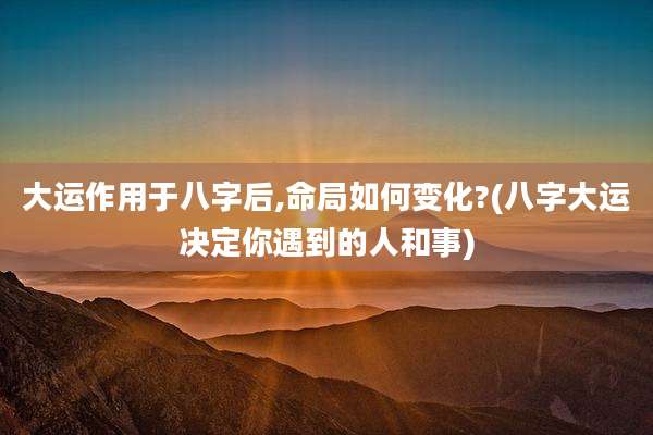 大运作用于八字后,命局如何变化?(八字大运决定你遇到的人和事)