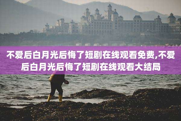 不爱后白月光后悔了短剧在线观看免费,不爱后白月光后悔了短剧在线观看大结局
