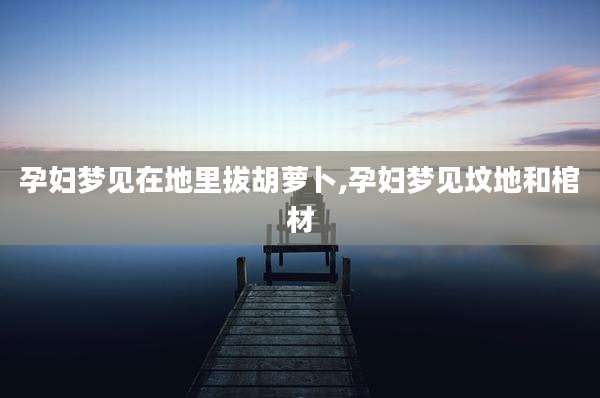 孕妇梦见在地里拔胡萝卜,孕妇梦见坟地和棺材
