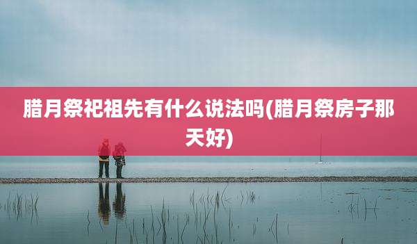 腊月祭祀祖先有什么说法吗(腊月祭房子那天好)