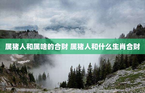 属猪人和属啥的合财 属猪人和什么生肖合财