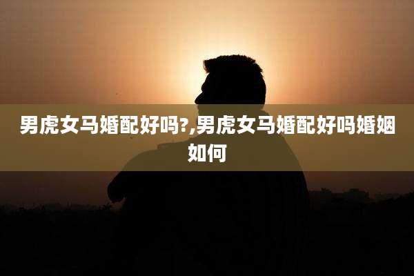 男虎女马婚配好吗?,男虎女马婚配好吗婚姻如何