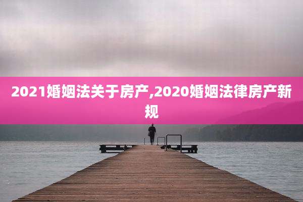 2021婚姻法关于房产,2020婚姻法律房产新规