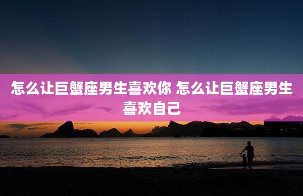 怎么让巨蟹座男生喜欢你 怎么让巨蟹座男生喜欢自己