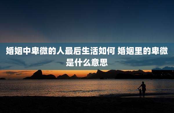 婚姻中卑微的人最后生活如何 婚姻里的卑微是什么意思