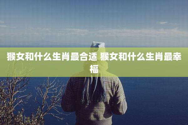 猴女和什么生肖最合适 猴女和什么生肖最幸福