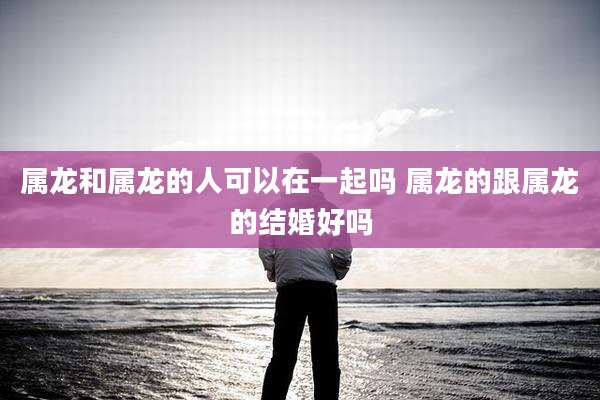 属龙和属龙的人可以在一起吗 属龙的跟属龙的结婚好吗