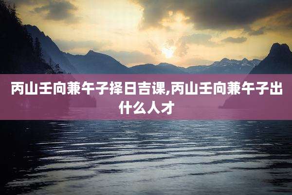 丙山壬向兼午子择日吉课,丙山壬向兼午子出什么人才