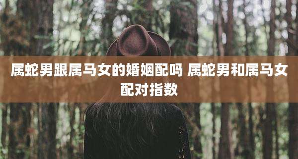 属蛇男跟属马女的婚姻配吗 属蛇男和属马女配对指数