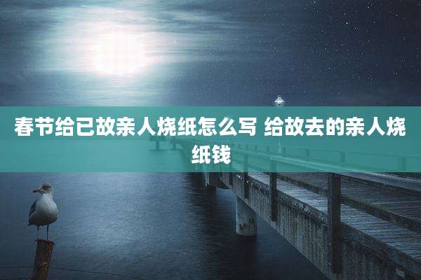 春节给已故亲人烧纸怎么写 给故去的亲人烧纸钱