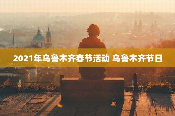 2021年乌鲁木齐春节活动 乌鲁木齐节日