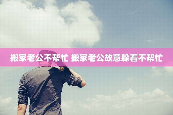 搬家老公不帮忙 搬家老公故意躲着不帮忙