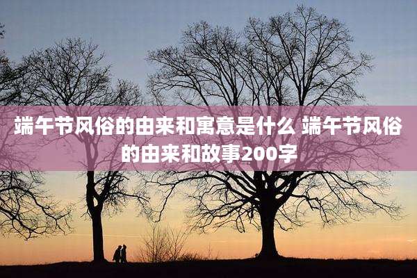 端午节风俗的由来和寓意是什么 端午节风俗的由来和故事200字