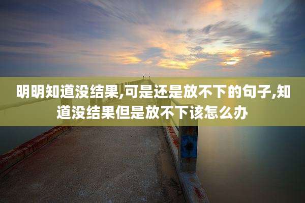 明明知道没结果,可是还是放不下的句子,知道没结果但是放不下该怎么办