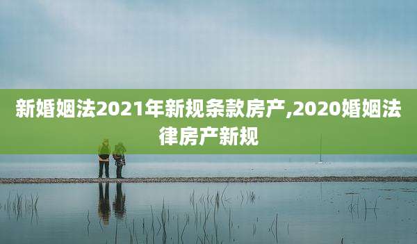 新婚姻法2021年新规条款房产,2020婚姻法律房产新规