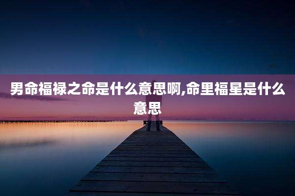 男命福禄之命是什么意思啊,命里福星是什么意思