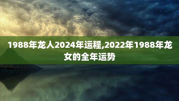 1988年龙人2024年运程,2022年1988年龙女的全年运势