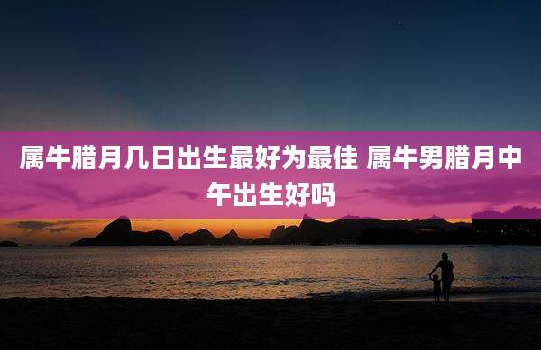 属牛腊月几日出生最好为最佳 属牛男腊月中午出生好吗