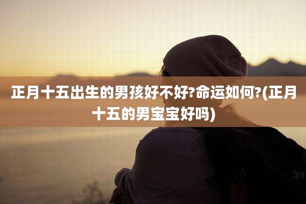 正月十五出生的男孩好不好?命运如何?(正月十五的男宝宝好吗)