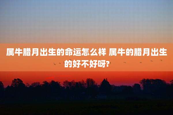 属牛腊月出生的命运怎么样 属牛的腊月出生的好不好呀?