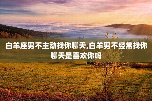 白羊座男不主动找你聊天,白羊男不经常找你聊天是喜欢你吗