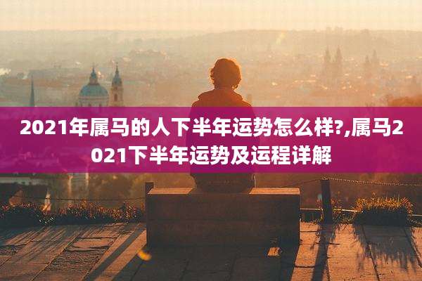 2021年属马的人下半年运势怎么样?,属马2021下半年运势及运程详解