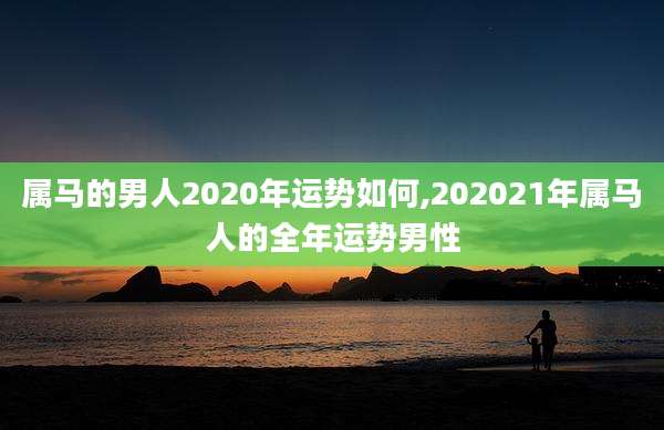 属马的男人2020年运势如何,202021年属马人的全年运势男性