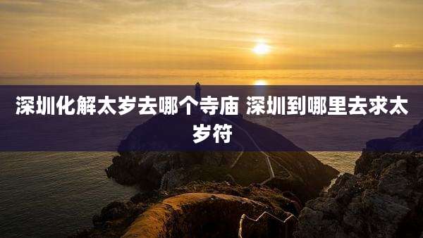 深圳化解太岁去哪个寺庙 深圳到哪里去求太岁符