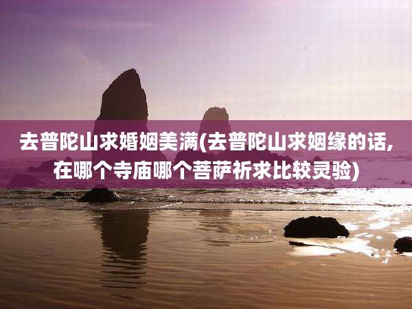 去普陀山求婚姻美满(去普陀山求姻缘的话,在哪个寺庙哪个菩萨祈求比较灵验)