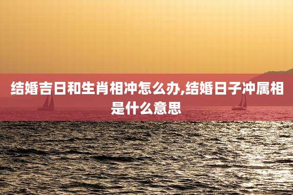 结婚吉日和生肖相冲怎么办,结婚日子冲属相是什么意思