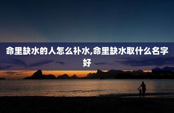 命里缺水的人怎么补水,命里缺水取什么名字好