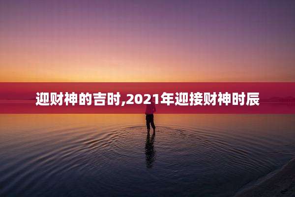 迎财神的吉时,2021年迎接财神时辰