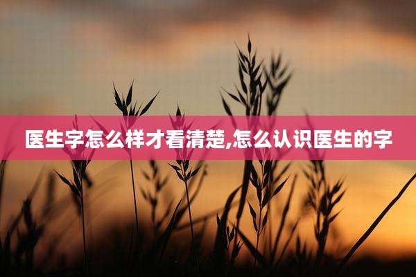 医生字怎么样才看清楚,怎么认识医生的字