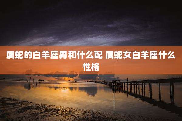 属蛇的白羊座男和什么配 属蛇女白羊座什么性格