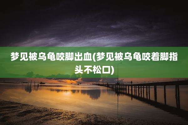 梦见被乌龟咬脚出血(梦见被乌龟咬着脚指头不松口)